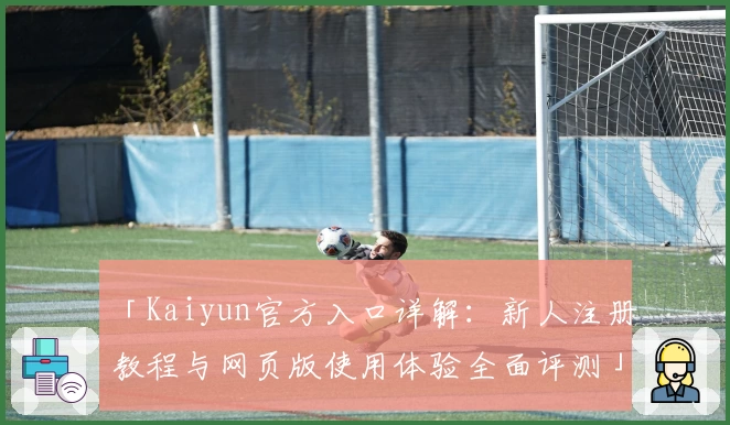 「Kaiyun官方入口详解:新人注册教程与网页版使用体验全面评测」