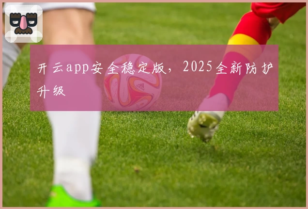 开云app安全稳定版，2025全新防护升级