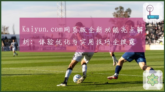 Kaiyun.com网页版全新功能亮点解析:体验优化与实用技巧全披露