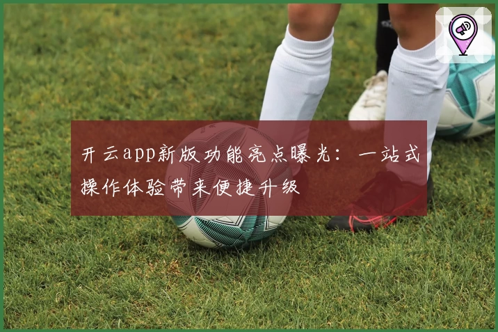 开云app新版功能亮点曝光：一站式操作体验带来便捷升级