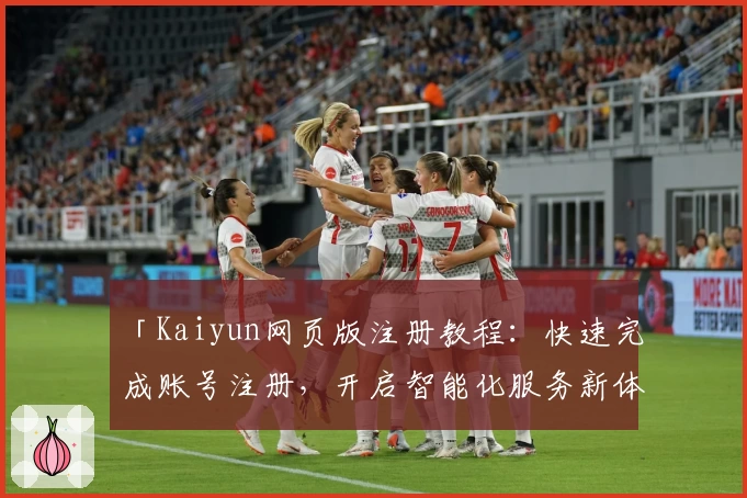 「Kaiyun网页版注册教程：快速完成账号注册，开启智能化服务新体验」