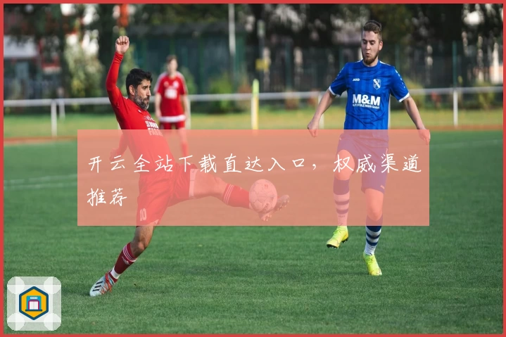 开云全站下载直达入口，权威渠道推荐