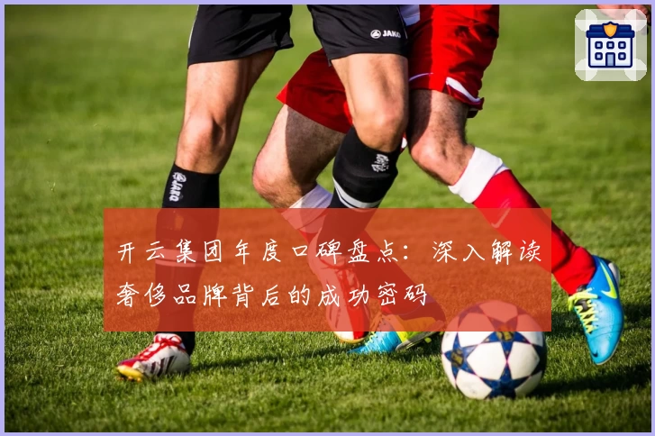 开云集团年度口碑盘点：深入解读奢侈品牌背后的成功密码