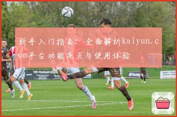 新手入门指南：全面解析kaiyun.com平台功能亮点与使用体验