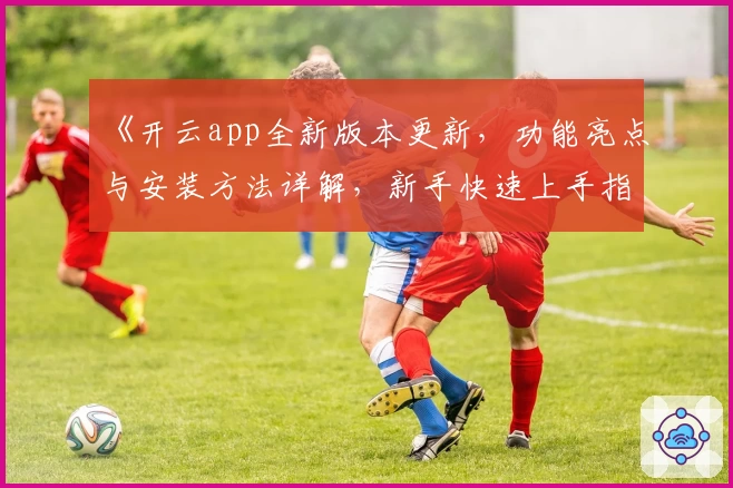 《开云app全新版本更新，功能亮点与安装方法详解，新手快速上手指南》