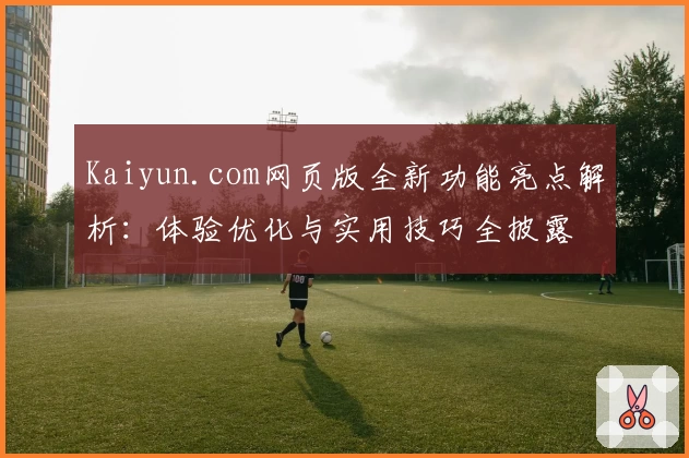 Kaiyun.com网页版全新功能亮点解析：体验优化与实用技巧全披露