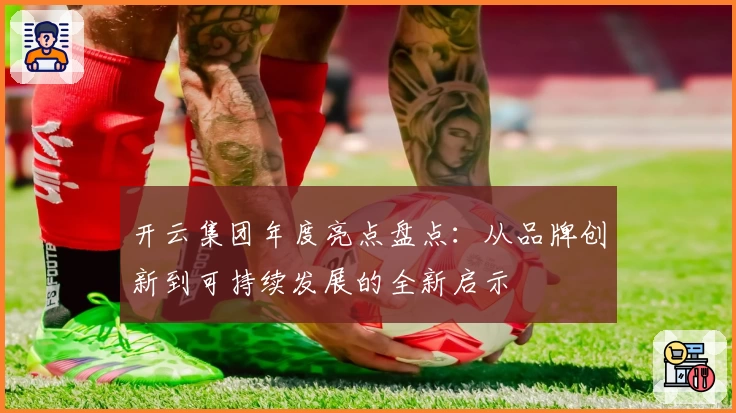 开云集团年度亮点盘点:从品牌创新到可持续发展的全新启示